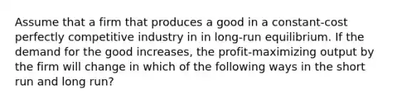 Assume that a firm that produces a good in a constant-cost perfectly competitive industry in in long-run equilibrium. If the demand for the good increases, the profit-maximizing output by the firm will change in which of the following ways in the short run and long run?