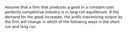 Assume that a firm that produces a good in a constant-cost perfectly competitive industry is in long-run equilibrium. If the demand for the good increases, the profit maximizing output by the firm will change in which of the following ways in the short run and long run