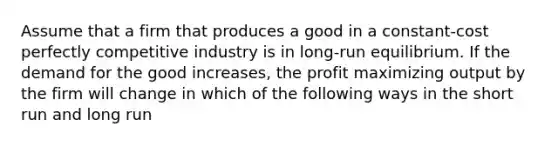 Assume that a firm that produces a good in a constant-cost perfectly competitive industry is in long-run equilibrium. If the demand for the good increases, the profit maximizing output by the firm will change in which of the following ways in the short run and long run