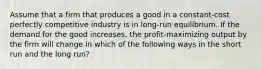 Assume that a firm that produces a good in a constant-cost perfectly competitive industry is in long-run equilibrium. If the demand for the good increases, the profit-maximizing output by the firm will change in which of the following ways in the short run and the long run?