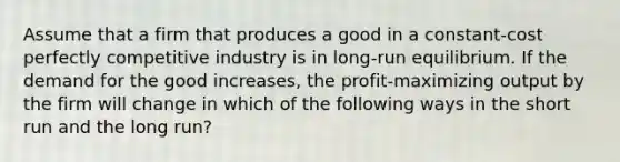 Assume that a firm that produces a good in a constant-cost perfectly competitive industry is in long-run equilibrium. If the demand for the good increases, the profit-maximizing output by the firm will change in which of the following ways in the short run and the long run?