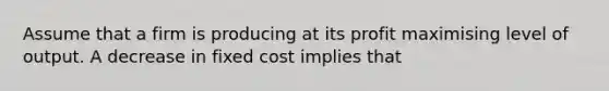 Assume that a firm is producing at its profit maximising level of output. A decrease in fixed cost implies that