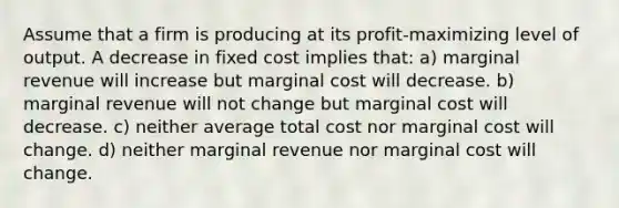 Assume that a firm is producing at its profit-maximizing level of output. A decrease in fixed cost implies that: a) marginal revenue will increase but marginal cost will decrease. b) marginal revenue will not change but marginal cost will decrease. c) neither average total cost nor marginal cost will change. d) neither marginal revenue nor marginal cost will change.