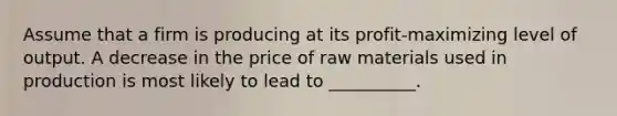 Assume that a firm is producing at its profit-maximizing level of output. A decrease in the price of raw materials used in production is most likely to lead to __________.