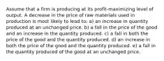 Assume that a firm is producing at its profit-maximizing level of output. A decrease in the price of raw materials used in production is most likely to lead to: a) an increase in quantity produced at an unchanged price. b) a fall in the price of the good and an increase in the quantity produced. c) a fall in both the price of the good and the quantity produced. d) an increase in both the price of the good and the quantity produced. e) a fall in the quantity produced of the good at an unchanged price.