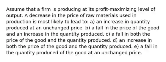 Assume that a firm is producing at its profit-maximizing level of output. A decrease in the price of raw materials used in production is most likely to lead to: a) an increase in quantity produced at an unchanged price. b) a fall in the price of the good and an increase in the quantity produced. c) a fall in both the price of the good and the quantity produced. d) an increase in both the price of the good and the quantity produced. e) a fall in the quantity produced of the good at an unchanged price.