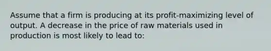 Assume that a firm is producing at its profit-maximizing level of output. A decrease in the price of raw materials used in production is most likely to lead to: