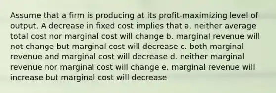 Assume that a firm is producing at its profit-maximizing level of output. A decrease in fixed cost implies that a. neither average total cost nor marginal cost will change b. marginal revenue will not change but marginal cost will decrease c. both marginal revenue and marginal cost will decrease d. neither marginal revenue nor marginal cost will change e. marginal revenue will increase but marginal cost will decrease