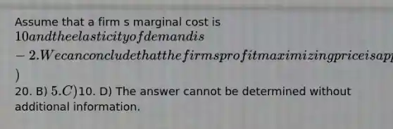 Assume that a firm s marginal cost is 10 and the elasticity of demand is -2. We can conclude that the firm s profit maximizing price is approximately A)20. B) 5. C)10. D) The answer cannot be determined without additional information.