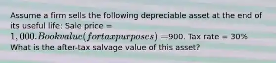 Assume a firm sells the following depreciable asset at the end of its useful life: Sale price = 1,000. Book value (for tax purposes) =900. Tax rate = 30% What is the after-tax salvage value of this asset?