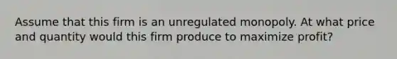 Assume that this firm is an unregulated monopoly. At what price and quantity would this firm produce to maximize profit?