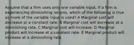 Assume that a firm uses only one variable input. If a firm is experiencing diminishing returns, which of the following is true as more of the variable input is used? A Marginal cost will decrease at a constant rate. B Marginal cost will decrease at a diminishing rate. C Marginal cost will increase. D Marginal product will increase at a constant rate. E Marginal product will increase at a diminishing rate.