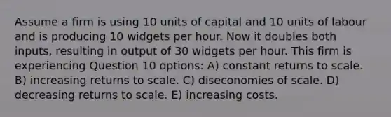 Assume a firm is using 10 units of capital and 10 units of labour and is producing 10 widgets per hour. Now it doubles both inputs, resulting in output of 30 widgets per hour. This firm is experiencing Question 10 options: A) constant returns to scale. B) increasing returns to scale. C) diseconomies of scale. D) decreasing returns to scale. E) increasing costs.