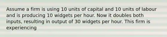 Assume a firm is using 10 units of capital and 10 units of labour and is producing 10 widgets per hour. Now it doubles both inputs, resulting in output of 30 widgets per hour. This firm is experiencing