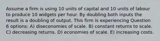 Assume a firm is using 10 units of capital and 10 units of labour to produce 10 widgets per hour. By doubling both inputs the result is a doubling of output. This firm is experiencing Question 6 options: A) diseconomies of scale. B) constant returns to scale. C) decreasing returns. D) economies of scale. E) increasing costs.