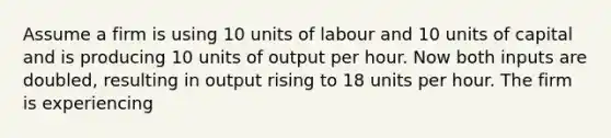 Assume a firm is using 10 units of labour and 10 units of capital and is producing 10 units of output per hour. Now both inputs are doubled, resulting in output rising to 18 units per hour. The firm is experiencing