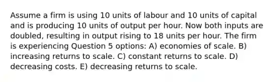 Assume a firm is using 10 units of labour and 10 units of capital and is producing 10 units of output per hour. Now both inputs are doubled, resulting in output rising to 18 units per hour. The firm is experiencing Question 5 options: A) economies of scale. B) increasing returns to scale. C) constant returns to scale. D) decreasing costs. E) decreasing returns to scale.