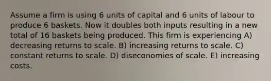 Assume a firm is using 6 units of capital and 6 units of labour to produce 6 baskets. Now it doubles both inputs resulting in a new total of 16 baskets being produced. This firm is experiencing A) decreasing returns to scale. B) increasing returns to scale. C) constant returns to scale. D) diseconomies of scale. E) increasing costs.