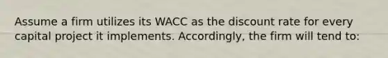 Assume a firm utilizes its WACC as the discount rate for every capital project it implements. Accordingly, the firm will tend to: