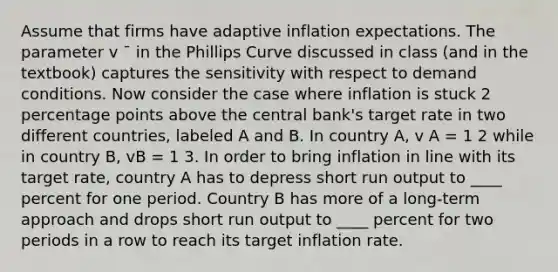 Assume that firms have adaptive inflation expectations. The parameter v ¯ in the Phillips Curve discussed in class (and in the textbook) captures the sensitivity with respect to demand conditions. Now consider the case where inflation is stuck 2 percentage points above the central bank's target rate in two different countries, labeled A and B. In country A, v A = 1 2 while in country B, vB = 1 3. In order to bring inflation in line with its target rate, country A has to depress short run output to ____ percent for one period. Country B has more of a long-term approach and drops short run output to ____ percent for two periods in a row to reach its target inflation rate.