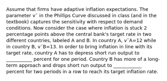 Assume that firms have adaptive inflation expectations. The parameter v¯ in the Phillips Curve discussed in class (and in the textbook) captures the sensitivity with respect to demand conditions. Now consider the case where inflation is stuck 2 percentage points above the central bank's target rate in two different countries, labeled A and B. In country A, v¯A=12 while in country B, v¯B=13. In order to bring inflation in line with its target rate, country A has to depress short run output to ___________ percent for one period. Country B has more of a long-term approach and drops short run output to ____________ percent for two periods in a row to reach its target inflation rate.