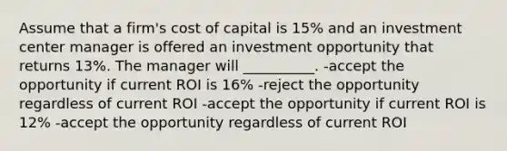 Assume that a firm's cost of capital is 15% and an investment center manager is offered an investment opportunity that returns 13%. The manager will __________. -accept the opportunity if current ROI is 16% -reject the opportunity regardless of current ROI -accept the opportunity if current ROI is 12% -accept the opportunity regardless of current ROI