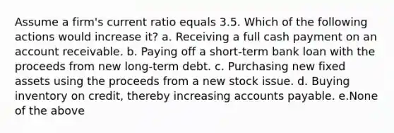 Assume a firm's current ratio equals 3.5. Which of the following actions would increase it? a. Receiving a full cash payment on an account receivable. b. Paying off a short-term bank loan with the proceeds from new long-term debt. c. Purchasing new fixed assets using the proceeds from a new stock issue. d. Buying inventory on credit, thereby increasing accounts payable. e.None of the above