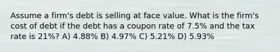 Assume a firm's debt is selling at face value. What is the firm's cost of debt if the debt has a coupon rate of 7.5% and the tax rate is 21%? A) 4.88% B) 4.97% C) 5.21% D) 5.93%