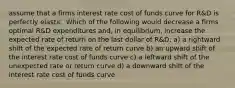 assume that a firms interest rate cost of funds curve for R&D is perfectly elastic. Which of the following would decrease a firms optimal R&D expenditures and, in equilibrium, increase the expected rate of return on the last dollar of R&D: a) a rightward shift of the expected rate of return curve b) an upward shift of the interest rate cost of funds curve c) a leftward shift of the unexpected rate or return curve d) a downward shift of the interest rate cost of funds curve