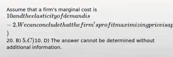 Assume that a firm's marginal cost is 10 and the elasticity of demand is -2. We can conclude that the firm's profit maximizing price is approximately A)20. B) 5. C)10. D) The answer cannot be determined without additional information.