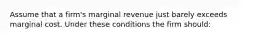 Assume that a firm's marginal revenue just barely exceeds marginal cost. Under these conditions the firm should: