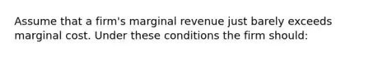 Assume that a firm's marginal revenue just barely exceeds marginal cost. Under these conditions the firm should: