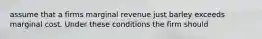 assume that a firms marginal revenue just barley exceeds marginal cost. Under these conditions the firm should