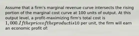 Assume that a firm's marginal revenue curve intersects the rising portion of the marginal cost curve at 100 units of output. At this output level, a profit-maximizing firm's total cost is 1,000. If the price of the product is10 per unit, the firm will earn an economic profit of: