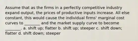 Assume that as the firms in a perfectly competitive industry expand output, the prices of productive inputs increase. All else constant, this would cause the individual firms' marginal cost curves to ________ and the market supply curve to become ________. a. shift up; flatter b. shift up; steeper c. shift down; flatter d. shift down; steeper