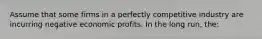 Assume that some firms in a perfectly competitive industry are incurring negative economic profits. In the long run, the: