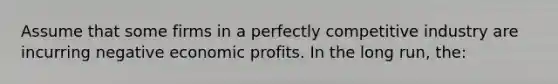 Assume that some firms in a perfectly competitive industry are incurring negative economic profits. In the long run, the: