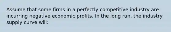 Assume that some firms in a perfectly competitive industry are incurring negative economic profits. In the long run, the industry supply curve will: