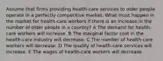 Assume that firms providing health-care services to older people operate in a perfectly competitive market. What must happen in the market for health-care workers if there is an increase in the number of older people in a country? A The demand for health-care workers will increase. B The marginal factor cost in the health-care industry will decrease. C The number of health-care workers will decrease. D The quality of health-care services will increase. E The wages of health-care workers will decrease.