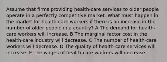 Assume that firms providing health-care services to older people operate in a perfectly competitive market. What must happen in the market for health-care workers if there is an increase in the number of older people in a country? A The demand for health-care workers will increase. B The marginal factor cost in the health-care industry will decrease. C The number of health-care workers will decrease. D The quality of health-care services will increase. E The wages of health-care workers will decrease.