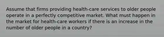 Assume that firms providing health-care services to older people operate in a perfectly competitive market. What must happen in the market for health-care workers if there is an increase in the number of older people in a country?