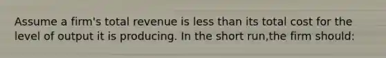 Assume a firm's total revenue is <a href='https://www.questionai.com/knowledge/k7BtlYpAMX-less-than' class='anchor-knowledge'>less than</a> its total cost for the level of output it is producing. In the short run,the firm should: