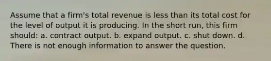 Assume that a firm's total revenue is less than its total cost for the level of output it is producing. In the short run, this firm should: a. ​contract output. b. ​expand output. c. ​shut down. d. ​There is not enough information to answer the question.