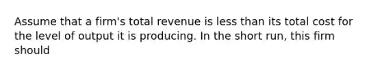 ​Assume that a firm's total revenue is less than its total cost for the level of output it is producing. In the short run, this firm should