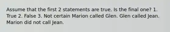 Assume that the first 2 statements are true. Is the final one? 1. True 2. False 3. Not certain Marion called Glen. Glen called Jean. Marion did not call Jean.