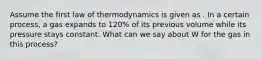 Assume the first law of thermodynamics is given as . In a certain process, a gas expands to 120% of its previous volume while its pressure stays constant. What can we say about W for the gas in this process?