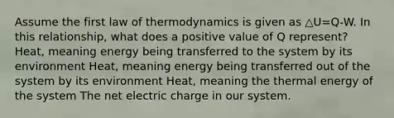 Assume the first law of thermodynamics is given as △U=Q-W. In this relationship, what does a positive value of Q represent? Heat, meaning energy being transferred to the system by its environment Heat, meaning energy being transferred out of the system by its environment Heat, meaning the thermal energy of the system The net electric charge in our system.