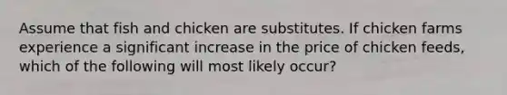 Assume that fish and chicken are substitutes. If chicken farms experience a significant increase in the price of chicken feeds, which of the following will most likely occur?