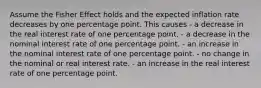 Assume the Fisher Effect holds and the expected inflation rate decreases by one percentage point. This causes - a decrease in the real interest rate of one percentage point. - a decrease in the nominal interest rate of one percentage point. - an increase in the nominal interest rate of one percentage point. - no change in the nominal or real interest rate. - an increase in the real interest rate of one percentage point.