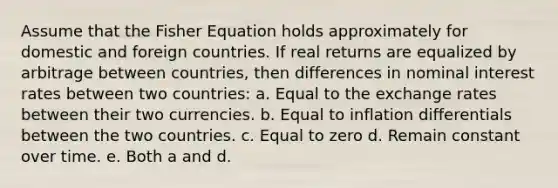 Assume that the Fisher Equation holds approximately for domestic and foreign countries. If real returns are equalized by arbitrage between countries, then differences in nominal interest rates between two countries: a. Equal to the exchange rates between their two currencies. b. Equal to inflation differentials between the two countries. c. Equal to zero d. Remain constant over time. e. Both a and d.